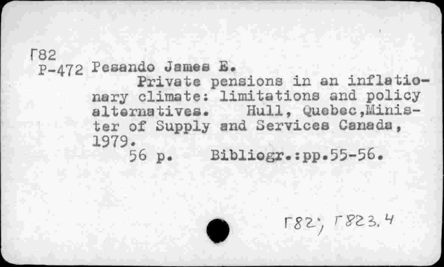 ﻿r82
P-472 Pesando James E.
Private pensions in an inflationary climate: limitations and policy alternatives. Hull, Quebec»Minister of Supply and Services Canada, 1979.
56 p. Bibliogr.:pp.55-56.
